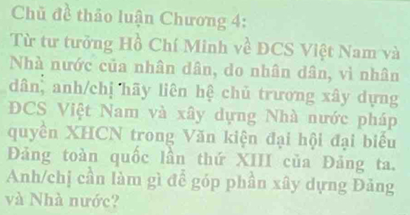 Chủ đề thảo luận Chương 4: 
Từ tư tưởng Hồ Chí Minh về DCS Việt Nam và 
Nhà nước của nhân dân, do nhân dân, vì nhân 
dân, anh/chị hãy liên hệ chủ trương xây dựng 
DCS Việt Nam và xây dựng Nhà nước pháp 
quyền XHCN trong Văn kiện đại hội đại biểu 
Đảng toàn quốc lần thứ XIII của Đảng ta. 
Anh/chị cần làm gì để góp phần xây dựng Đảng 
và Nhà nước?