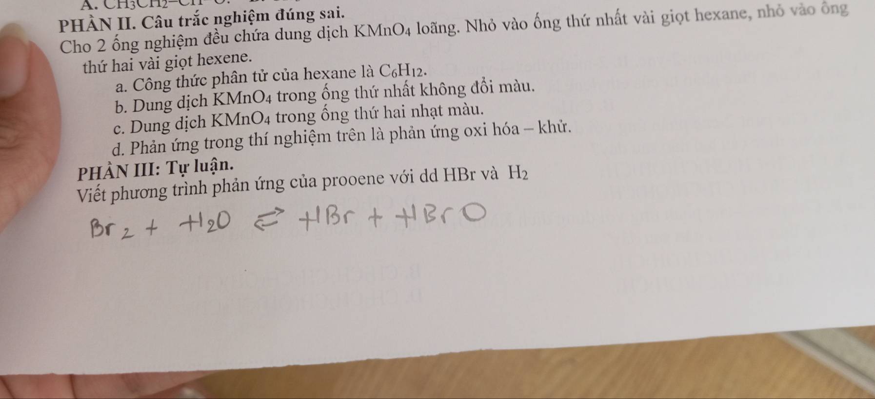 CH3CH2-
PHÀN II. Câu trắc nghiệm đúng sai.
Cho 2 ống nghiệm đều chứa dung dịch KMnO4 loãng. Nhỏ vào ống thứ nhất vài giọt hexane, nhỏ vào ông
thứ hai vài giọt hexene.
a. Công thức phân tử của hexane là C₆H12.
b. Dung dịch KMr _4O_4 trong ống thứ nhất không đổi màu.
c. Dung dịch KMnO_4 trong ống thứ hai nhạt màu.
d. Phản ứng trong thí nghiệm trên là phản ứng oxi hóa - khứ.
PHÀN III: Tự luận.
Viết phương trình phản ứng của prooene với dd HBr và H_2