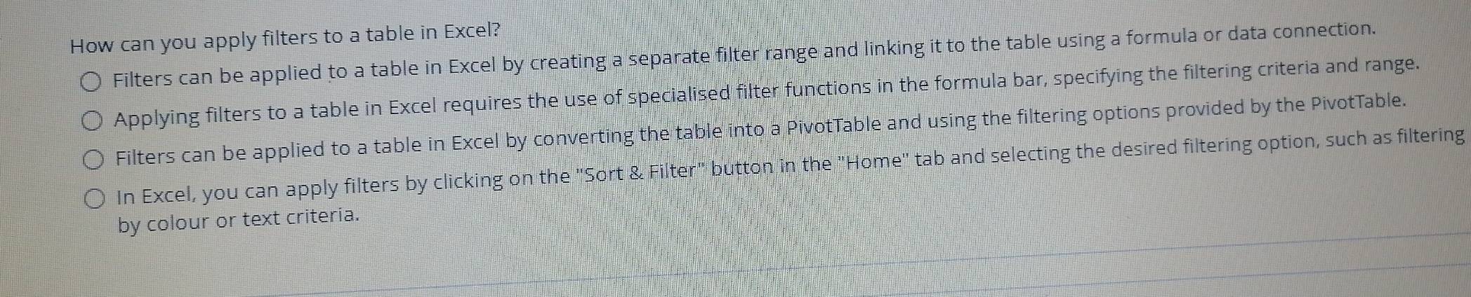 How can you apply filters to a table in Excel? 
Filters can be applied to a table in Excel by creating a separate filter range and linking it to the table using a formula or data connection. 
Applying filters to a table in Excel requires the use of specialised filter functions in the formula bar, specifying the filtering criteria and range. 
Filters can be applied to a table in Excel by converting the table into a PivotTable and using the filtering options provided by the PivotTable. 
In Excel, you can apply filters by clicking on the "Sort & Filter" button in the "Home" tab and selecting the desired filtering option, such as filtering 
by colour or text criteria.