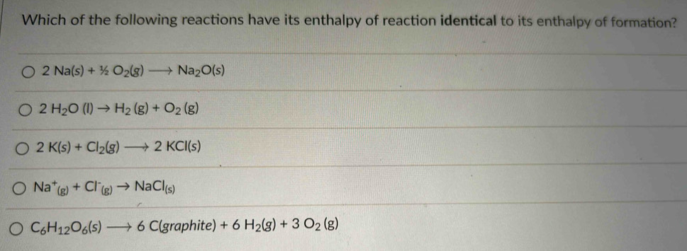 Which of the following reactions have its enthalpy of reaction identical to its enthalpy of formation?
2Na(s)+1/2O_2(g)to Na_2O(s)
2H_2O(l)to H_2(g)+O_2(g)
2K(s)+Cl_2(g)to 2KCl(s)
Na^+(g)+Cl^-_(g)to NaCl_(s)
C_6H_12O_6(s)to 6C(graphite)+6H_2(g)+3O_2(g)