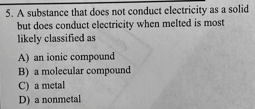 A substance that does not conduct electricity as a solid
but does conduct electricity when melted is most
likely classified as
A) an ionic compound
B) a molecular compound
C) a metal
D) a nonmetal