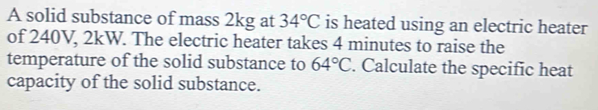 A solid substance of mass 2kg at 34°C is heated using an electric heater 
of 240V, 2kW. The electric heater takes 4 minutes to raise the 
temperature of the solid substance to 64°C. Calculate the specific heat 
capacity of the solid substance.