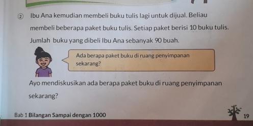 ② Ibu Ana kemudian membeli buku tulis lagi untuk dijual. Beliau 
membeli beberapa paket buku tulis. Setiap paket berisi 10 buku tulis. 
Jumlah buku yang dibeli Ibu Ana sebanyak 90 buah. 
Ada berapa paket buku di ruang penyimpanan 
sekarang? 
Ayo mendiskusikan ada berapa paket buku di ruang penyimpanan 
sekarang? 
Bab 1 Bilangan Sampai dengan 1000 19