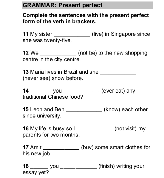 GRAMMAR: Present perfect 
Complete the sentences with the present perfect 
form of the verb in brackets. 
11 My sister _(live) in Singapore since 
she was twenty-five. 
12 We _(not be) to the new shopping 
centre in the city centre. 
13 Maria lives in Brazil and she_ 
(never see) snow before. 
14 _you _(ever eat) any 
traditional Chinese food? 
15 Leon and Ben _(know) each other 
since university. 
16 My life is busy so I _(not visit) my 
parents for two months. 
17 Amir _(buy) some smart clothes for 
his new job . 
18 _you_ (finish) writing your 
essay yet?