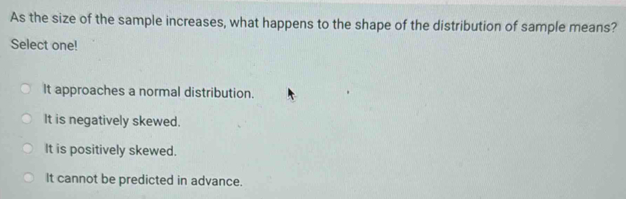 As the size of the sample increases, what happens to the shape of the distribution of sample means?
Select one!
It approaches a normal distribution.
It is negatively skewed.
It is positively skewed.
It cannot be predicted in advance.