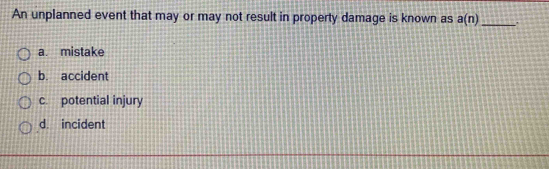 An unplanned event that may or may not result in property damage is known as a(n) _
a. mistake
b. accident
c. potential injury
d. incident