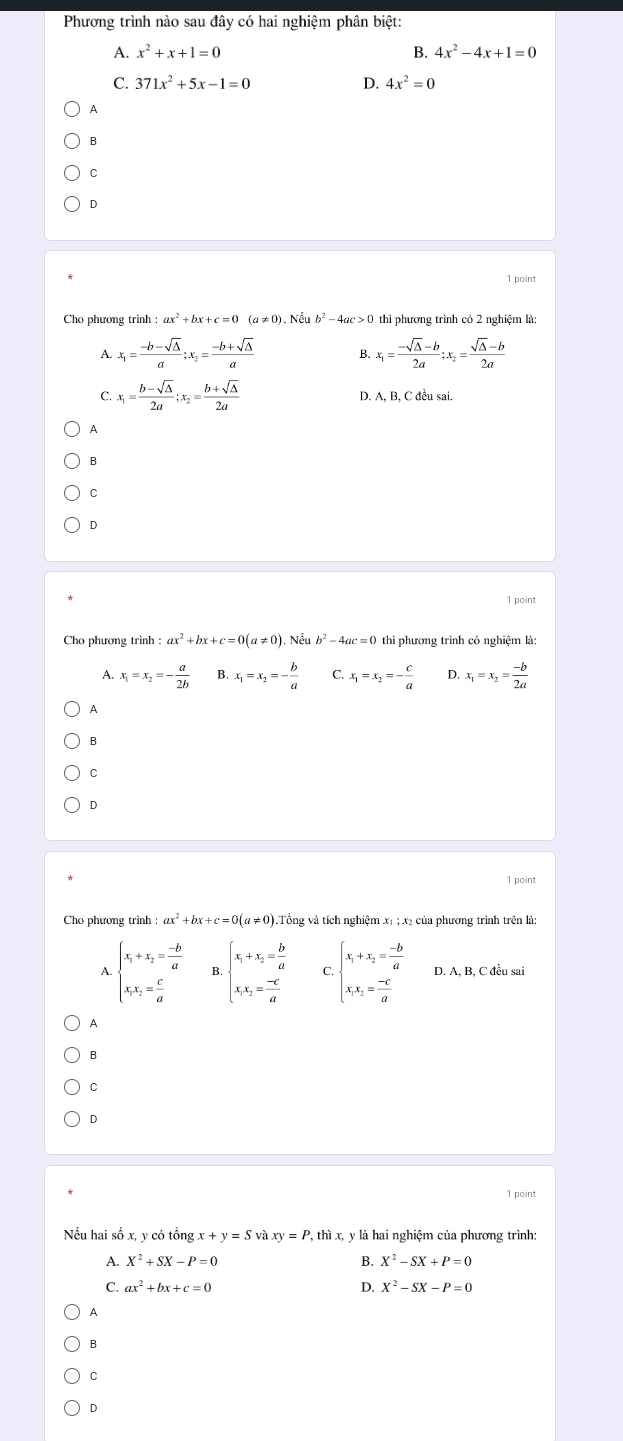 Phương trình nào sau đây có hai nghiệm phân biệt:
A. x^2+x+1=0 B. 4x^2-4x+1=0
C. 371x^2+5x-1=0 D. 4x^2=0
A
B
C
D
1 point
Cho phương trình thì phương trình có 2 nghiệm là:
A. x_1= (-b-sqrt(△ ))/a ;x_2= (-b+sqrt(△ ))/a  B. x_1= (-sqrt(△ )-b)/2a ;x_2= (sqrt(△ )-b)/2a 
C. x_1= (b-sqrt(△ ))/2a ;x_2= (b+sqrt(△ ))/2a  D. A, B, C đều sai.
A
B
C
D
1 point
Cho phương trình : ax^2 + b. +c=0(a!= 0). Nếu b^2-4ac=0 thì phương trình có nghiệm là:
A. x_1=x_2=- a/2b  B. x_1=x_2=- b/a  C. x_1=x_2=- c/a  D. x_1=x_2= (-b)/2a 
A
B
C
D
1 point
Cho phương trình :ax^2+bx+c=0(a!= 0) 1.Tổng và tích nghiệm xị ; x2 của phương trình trên là:
A. beginarrayl x_1+x_2= (-b)/a  x_1x_2= c/a endarray. beginarrayl x_1+x_2= b/a  x_1x_2= (-c)/a endarray. C. beginarrayl x_1+x_2= (-b)/a  x_1x_2= (-c)/a endarray. D. A, B, C đều sai
A
B
C
D
1 point
Nếu hai số x, y có tổng x+y=Svaxy=P , thì x, y là hai nghiệm của phương trình:
A. X^2+SX-P=0 B. X^2-SX+P=0
C. ax^2+bx+c=0 D. X^2-SX-P=0
A
B
C
D