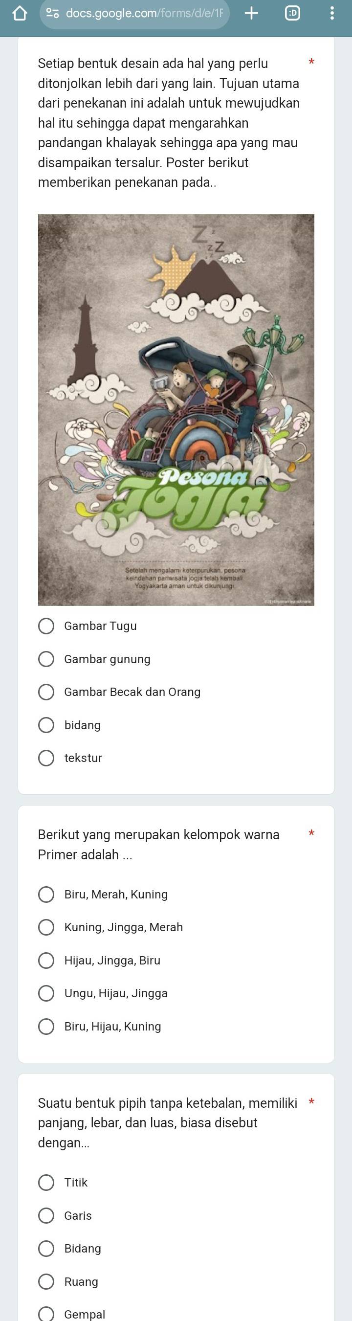 Setiap bentuk desain ada hal yang perlu
ditonjolkan lebih dari yang lain. Tujuan utama
dari penekanan ini adalah untuk mewujudkan
hal itu sehingga dapat mengarahkan
pandangan khalayak sehingga apa yang mau
disampaikan tersalur. Poster berikut
memberikan penekanan pada..
Gambar Tugu
Gambar gunung
Gambar Becak dan Orang
bidang
tekstur
Berikut yang merupakan kelompok warna
Primer adalah ...
Biru, Merah, Kuning
Kuning, Jingga, Merah
Hijau, Jingga, Biru
Ungu, Hijau, Jingga
Biru, Hijau, Kuning
Suatu bentuk pipih tanpa ketebalan, memiliki
panjang, lebar, dan luas, biasa disebut
dengan...
Titik
Garis
Bidang
Ruang
Gempal