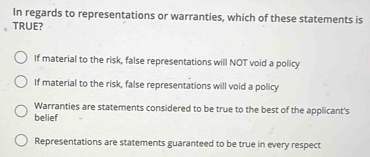 In regards to representations or warranties, which of these statements is
TRUE?
If material to the risk, false representations will NOT void a policy
If material to the risk, false representations will void a policy
Warranties are statements considered to be true to the best of the applicant's
belief
Representations are statements guaranteed to be true in every respect