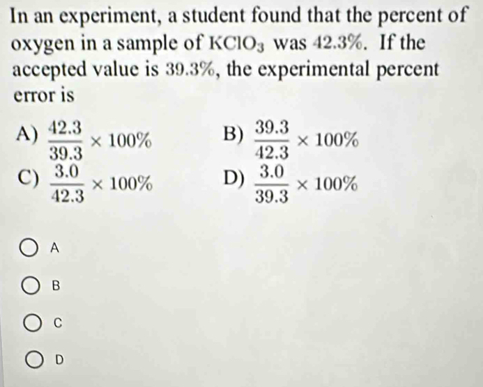 In an experiment, a student found that the percent of
oxygen in a sample of KClO₃ was 42.3%. If the
accepted value is 39.3%, the experimental percent
error is
A)  (42.3)/39.3 * 100%  (39.3)/42.3 * 100%
B)
C)  (3.0)/42.3 * 100%  (3.0)/39.3 * 100%
D)
A
B
C
D