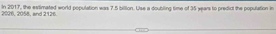 In 2017, the estimated world population was 7.5 billion. Use a doubling time of 35 years to predict the population in
2026, 2058, and 2126.