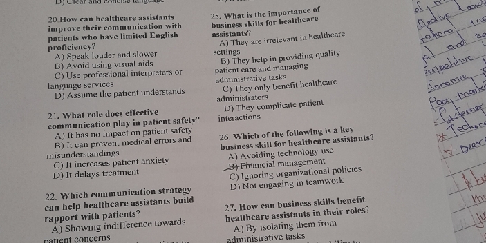 Clear and co neise ta ng 
20.How can healthcare assistants 25. What is the importance of
improve their communication with
patients who have limited English business skills for healthcare
A) They are irrelevant in healthcare
proficiency? assistants?
A) Speak louder and slower settings
B) Avoid using visual aids
C) Use professional interpreters or B) They help in providing quality
language services administrative tasks patient care and managing
D) Assume the patient understands C) They only benefit healthcare
administrators
21. What role does effective D) They complicate patient
communication play in patient safety? interactions
A) It has no impact on patient safety
B) It can prevent medical errors and 26. Which of the following is a key
misunderstandings business skill for healthcare assistants?
C) It increases patient anxiety A) Avoiding technology use
D) It delays treatment B) Financial management
C) Ignoring organizational policies
22. Which communication strategy D) Not engaging in teamwork
can help healthcare assistants build
rapport with patients? 27. How can business skills benefit
A) Showing indifference towards healthcare assistants in their roles?
patient concerns
administrative tasks A) By isolating them from