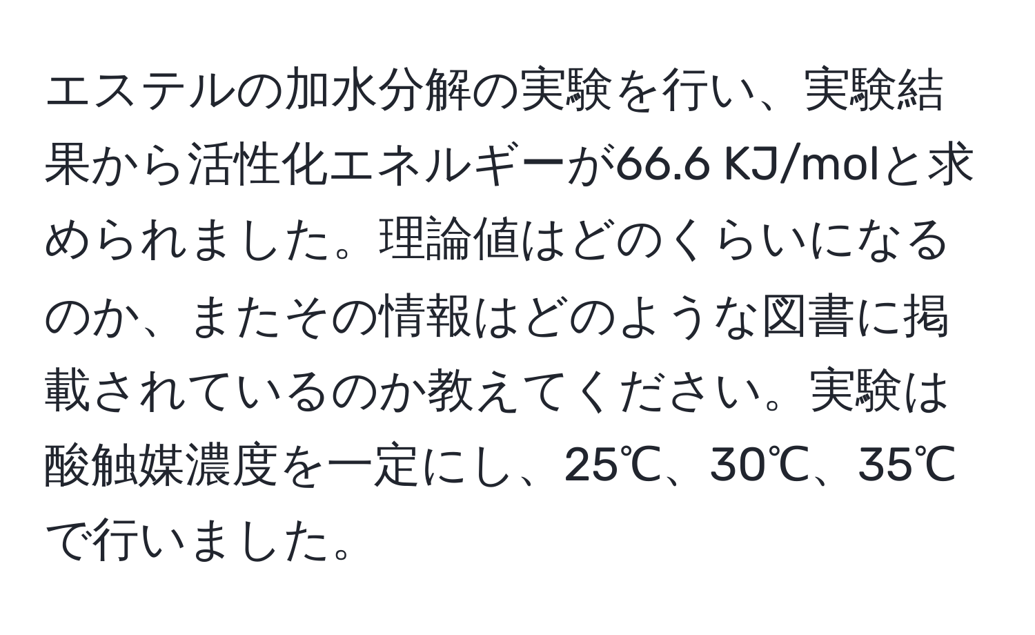 エステルの加水分解の実験を行い、実験結果から活性化エネルギーが66.6 KJ/molと求められました。理論値はどのくらいになるのか、またその情報はどのような図書に掲載されているのか教えてください。実験は酸触媒濃度を一定にし、25℃、30℃、35℃で行いました。