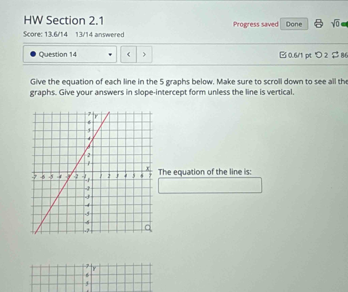 HW Section 2.1
Progress saved Done sqrt(0) 
Score: 13.6/14 13/14 answered
Question 14 < > 3 0.6/1 pt つ 2 $ 86
Give the equation of each line in the 5 graphs below. Make sure to scroll down to see all the
graphs. Give your answers in slope-intercept form unless the line is vertical.
The equation of the line is:
2 Y
6
5