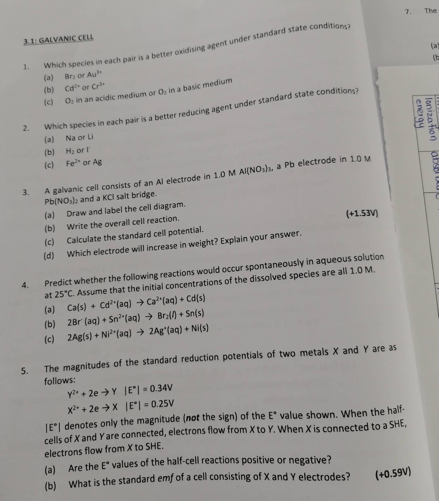 The
3.1: GALVANIC CELL
(a)
1、 Which species in each pair is a better oxidising agent under standard state conditions?
(b
(a) Br_2 or Au^(3+)
(b) Cd^(2+) or Cr^(3+)
(c) O_2 in an acidic medium or O_2 in a basic medium
2. Which species in each pair is a better reducing agent under standard state conditions?
(a) Na or Li
5
(b) H_2 or l
(c) Fe^(2+) or Ag
3. A galvanic cell consists of an Al electrode in 1.0 M Al(NO_3)_3 , a Pb electrode in 1.0 M
Pb(NO_3)_2 and a KCl salt bridge.
(a) Draw and label the cell diagram.
(+1.53V)
(b) Write the overall cell reaction.
(c) Calculate the standard cell potential.
(d) Which electrode will increase in weight? Explain your answer.
4. Predict whether the following reactions would occur spontaneously in aqueous solution
(a) Ca(s)+Cd^(2+)(aq)to Ca^(2+)(aq)+Cd(s). Assume that the initial concentrations of the dissolved species are all 1.0 M.
at 25°C
(b) 2Br^-(aq)+Sn^(2+)(aq)to Br_2(l)+Sn(s)
(c) 2Ag(s)+Ni^(2+)(aq)to 2Ag^+(aq)+Ni(s)
5. The magnitudes of the standard reduction potentials of two metals X and Y are as
follows:
Y^(2+)+2eto Y|E°|=0.34V
X^(2+)+2eto X|E°|=0.25V
|E°| denotes only the magnitude (not the sign) of the E° value shown. When the half-
cells of X and Y are connected, electrons flow from X to Y. When X is connected to a SHE,
electrons flow from X to SHE.
(a) Are the E° values of the half-cell reactions positive or negative?
(b) What is the standard emf of a cell consisting of X and Y electrodes? (+0.59V)