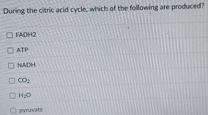 During the citric acid cycle, which of the following are produced?
FADH2
ATP
NADH
CO_2
H_2O
pyruvate