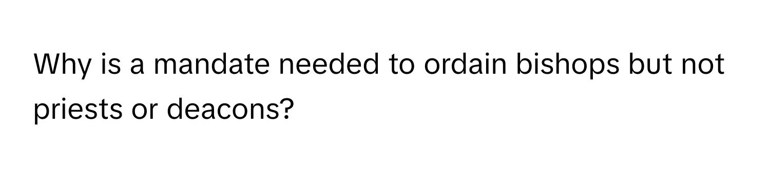 Why is a mandate needed to ordain bishops but not priests or deacons?