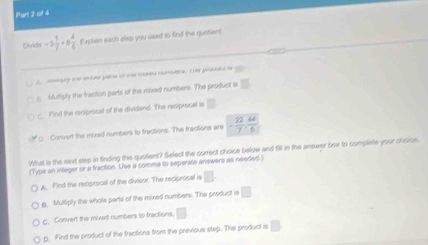 Divide -5 1/7 +8 4/6  Explain each step you used to find the quatient.
a aayy te e uee yee to i e rued numers. I yod i
Mulliply the fraction parts of the mixed numbers. The product is □
c. Find the reciprocal of the dividend. The reciprocal is □. 
5. Convert the moxed numbers to fractions. The fractions are - 22/7 ,  44/5 
What is the next step in finding this quatient? Belect the correct choice below and fill in the anower box to complate your choice.
(Type an intager or a fraction. Use a comma to separate anewers as needed.)
A, Find the reciprocal of the divisor. The reciprosal is □.
B, Multiply the whole perts of the mixed numbers. The product is □
C. Convert the mixed numbers to fractions, □.
D. Find the product of the fractions from the previous step. The product is □.