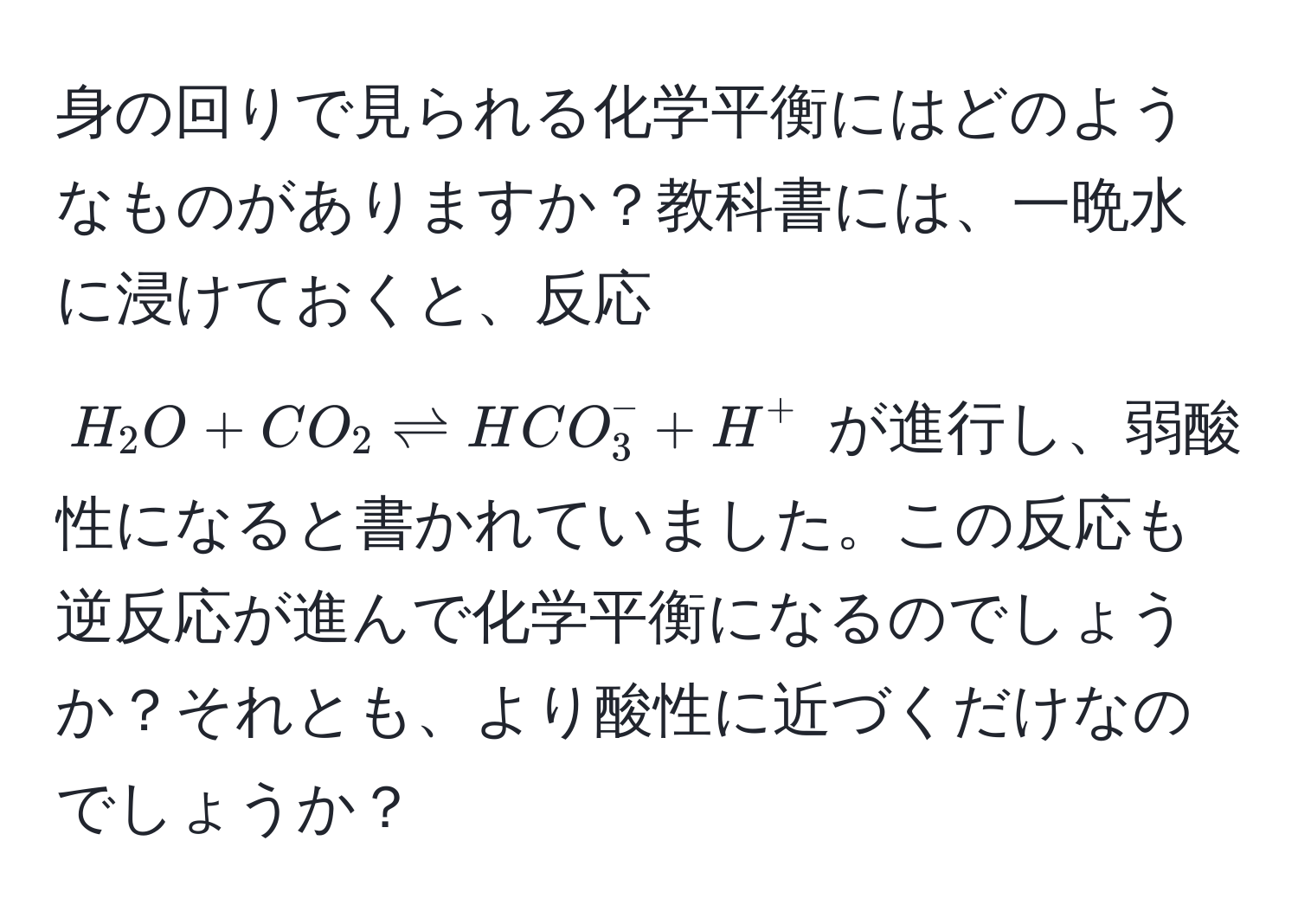 身の回りで見られる化学平衡にはどのようなものがありますか？教科書には、一晩水に浸けておくと、反応 $H_2O + CO_2 leftharpoons HCO_3^- + H^+$ が進行し、弱酸性になると書かれていました。この反応も逆反応が進んで化学平衡になるのでしょうか？それとも、より酸性に近づくだけなのでしょうか？