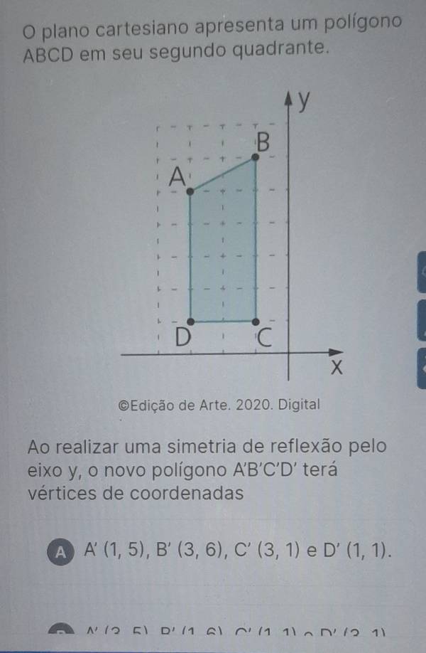 plano cartesiano apresenta um polígono
ABCD em seu segundo quadrante.
Edição de Arte. 2020. Digital
Ao realizar uma simetria de reflexão pelo
eixo y, o novo polígono A'B'C'D' terá
vértices de coordenadas
A A'(1,5), B'(3,6), C'(3,1) e D'(1,1).
A'(25)D'(1 a) * ∩' (1 1)∩ D' (2 1)