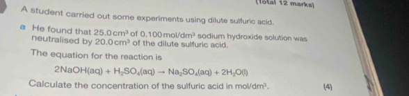 (Total 12 marks) 
A student carried out some experiments using dilute sulfuric acid. 
a He found that 25.0cm^3 of 0.100mol/dm^3 sodium hydroxide solution was 
neutralised by 20.0cm^3 of the dilute sulfuric acid. 
The equation for the reaction is
2NaOH(aq)+H_2SO_4(aq)to Na_2SO_4(aq)+2H_2O(l)
Calculate the concentration of the sulfuric acid in mol/dm^3. (4)