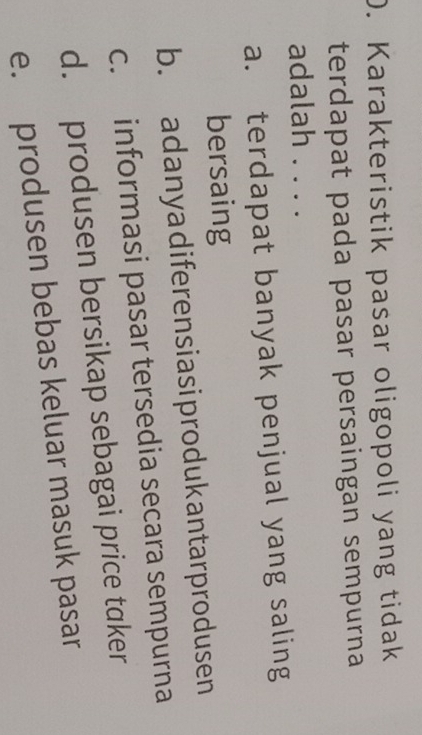 Karakteristik pasar oligopoli yang tidak
terdapat pada pasar persaingan sempurna
adalah . . . .
a. terdapat banyak penjual yang saling
bersaing
b. adanyadiferensiasiprodukantarprodusen
c. informasi pasar tersedia secara sempurna
d. produsen bersikap sebagai price taker
e. produsen bebas keluar masuk pasar