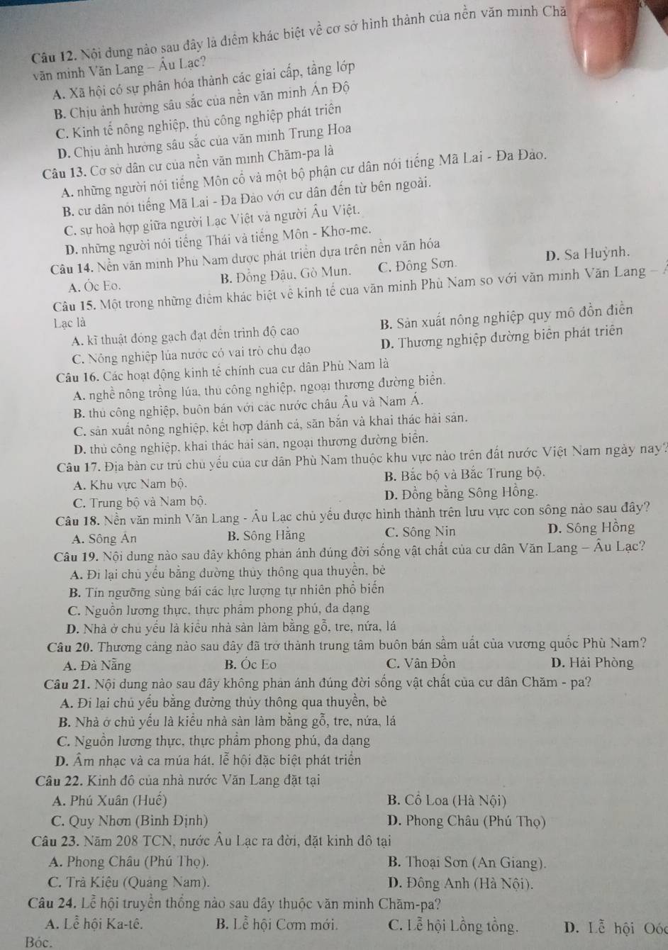 Nội dung nào sau đây là điểm khác biệt về cơ sở hình thành của nền văn minh Chă
văn minh Văn Lang - Âu Lạc?
A. Xã hội có sự phân hóa thành các giai cấp, tầng lớp
B. Chịu ảnh hưởng sâu sắc của nền văn minh Ấn Độ
C. Kinh tế nông nghiệp. thủ công nghiệp phát triển
D. Chịu ảnh hưởng sâu sắc của văn minh Trung Hoa
Câu 13. Cơ sở dân cư của nền văn minh Chăm-pa là
A. những người nói tiếng Môn cổ và một bộ phận cư dân nói tiếng Mã Lai - Đa Đảo.
B. cư dân nói tiếng Mã Lai - Đa Đảo với cư dân đến từ bên ngoài.
C. sự hoà hợp giữa người Lạc Việt và người Âu Việt.
D. những người nói tiếng Thái và tiếng Môn - Khơ-me.
Câu 14. Nền văn minh Phù Nam được phát triển dựa trên nền văn hóa
A. Óc Eo. B. Đồng Đậu, Gò Mun. C. Đông Sơn D. Sa Huỳnh.
Câu 15. Một trong những điểm khác biệt về kinh tế của văn minh Phù Nam so với văn minh Văn Lang - Á
Lạc là
A. kĩ thuật đóng gạch đạt đến trình độ cao B. Sản xuất nông nghiệp quy mô đồn điền
C. Nông nghiệp lủa nước có vai trò chu đạo D. Thương nghiệp đường biên phát triên
Câu 16. Các hoạt động kinh tế chính của cư dân Phù Nam là
A. nghề nông trồng lúa, thu công nghiệp, ngoại thương đường biển.
B. thủ công nghiệp, buôn bán với các nước châu Âu và Nam Á.
C. sản xuất nông nghiệp, kết hợp dánh cá, săn bắn và khai thác hải sản.
D. thủ công nghiệp, khai thác hai sản, ngoại thương dường biển.
Câu 17. Địa bàn cư trú chủ yếu của cư dân Phù Nam thuộc khu vực nào trên đất nước Việt Nam ngày nay?
A. Khu vực Nam bộ. B. Bắc bộ và Bắc Trung bộ.
C. Trung bộ và Nam bộ. D. Đồng bằng Sông Hồng.
Câu 18. Nền văn minh Văn Lang - Âu Lạc chủ yếu được hình thành trên lưu vực con sông nào sau đây?
A. Sông Ân B. Sông Hằng C. Sông Nin D. Sông Hồng
Câu 19. Nội dung nào sau đây không phản ánh đúng đời sống vật chất của cư dân Văn Lang - Âu Lạc?
A. Đi lại chủ yểu bằng đường thủy thông qua thuyển, bê
B. Tín ngưỡng sùng bái các lực lượng tự nhiên phổ biến
C. Nguồn lương thực, thực phẩm phong phú, đa dạng
D. Nhà ở chủ yếu là kiểu nhà sản làm bằng gỗ, tre, nứa, lá
Câu 20. Thương cảng nào sau đây đã trở thành trung tâm buôn bán sầm uất của vương quốc Phù Nam?
A. Đà Nẵng B. Óc Eo C. Vân Đồn D. Hải Phòng
Câu 21. Nội dung nào sau đây không phan ánh đúng đời sống vật chất của cư dân Chăm - pa?
A. Đi lại chủ yếu bằng đường thủy thông qua thuyền, bè
B. Nhà ở chủ yếu là kiểu nhà sàn làm bằng gỗ, tre, nứa, lá
C. Nguồn lương thực, thực phẩm phong phú, đa dạng
D. Âm nhạc và ca múa hát. lễ hội đặc biệt phát triển
Câu 22. Kinh đô của nhà nước Văn Lang đặt tại
A. Phú Xuân (Huế) B. Cổ Loa (Hà Nội)
C. Quy Nhơn (Binh Định)  D. Phong Châu (Phú Thọ)
Câu 23. Năm 208 TCN, nước Âu Lạc ra đời, đặt kinh đô tại
A. Phong Châu (Phú Thọ). B. Thoại Sơn (An Giang).
C. Trả Kiệu (Quảng Nam). D. Đông Anh (Hà Nội).
Câu 24. Lễ hội truyền thống nào sau dây thuộc văn minh Chăm-pa?
A. Lễ hội Ka-tê. B. Lễ hội Cơm mới. C. Lễ hội Lồng tồng. D. Lễ hội Oóc
Bóc.