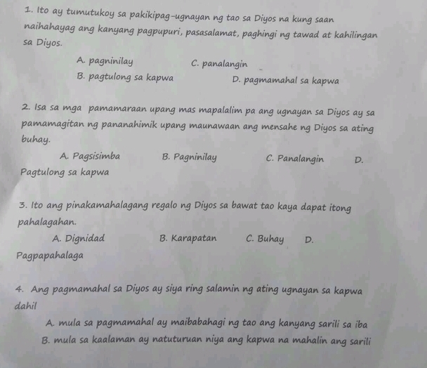 Ito ay tumutukoy sa pakikipag-ugnayan ng tao sa Diyos na kung saan
naihahayag ang kanyang pagpupuri, pasasalamat, paghingi ng tawad at kahilingan
sa Diyos.
A. pagninilay C. panalangin
B. pagtulong sa kapwa D. pagmamahal sa kapwa
2. Isa sa mga pamamaraan upang mas mapalalim pa ang ugnayan sa Diyos ay sa
pamamagitan ng pananahimik upang maunawaan ang mensahe ng Diyos sa ating
buhay.
A. Pagsisimba B. Pagninilay C. Panalangin D.
Pagtulong sa kapwa
3. Ito ang pinakamahalagang regalo ng Diyos sa bawat tao kaya dapat itong
pahalagahan.
A. Dignidad B. Karapatan C. Buhay D.
Pagpapahalaga
4. Ang pagmamahal sa Diyos ay siya ring salamin ng ating ugnayan sa kapwa
dahil
A. mula sa pagmamahal ay maibabahagi ng tao ang kanyang sarili sa iba
B. mula sa kaalaman ay natuturuan niya ang kapwa na mahalin ang sarili