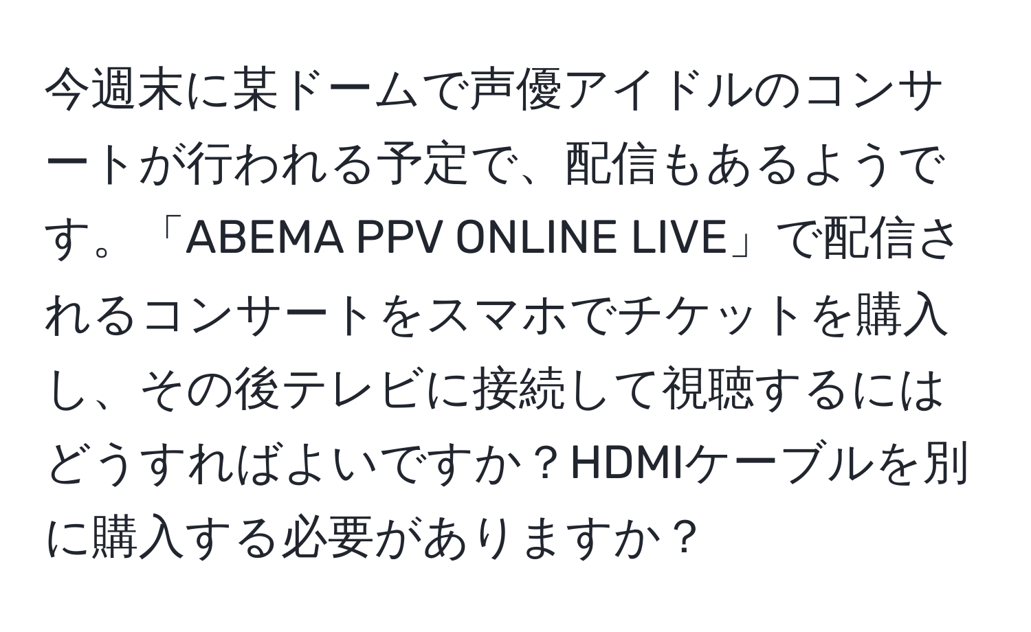 今週末に某ドームで声優アイドルのコンサートが行われる予定で、配信もあるようです。「ABEMA PPV ONLINE LIVE」で配信されるコンサートをスマホでチケットを購入し、その後テレビに接続して視聴するにはどうすればよいですか？HDMIケーブルを別に購入する必要がありますか？