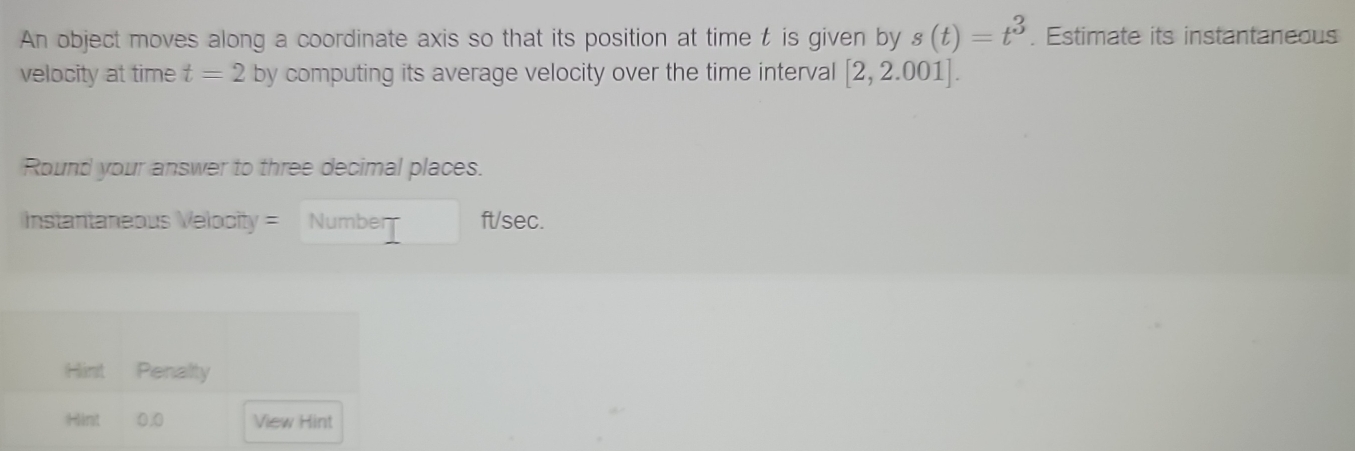 An object moves along a coordinate axis so that its position at time t is given by s(t)=t^3. Estimate its instantaneous 
velocity at time t=2 by computing its average velocity over the time interval [2,2.001]. 
Round your answer to three decimal places. 
Instantaneous Velocity = Number ft/sec. 
Hint Penalty 
Hánt 0,0 View Hint