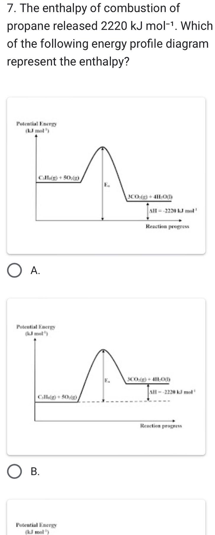 The enthalpy of combustion of
propane released 2220kJmol^(-1). Which
of the following energy profile diagram
represent the enthalpy?
Potential Energy
(kJ mol ²)
C_△ H_3(g)+5O_2(g)
E。
3CO_2(g)+4H_2O(l)
△ H=-2220kJmol^(-1)
Reaction progress
A.
Potential Energy
(kI mol ¹)
E. 3CO_2(g)+4H_2O(l)
△ H=-2220kJmol^(-1)
C_3H_5(g)+5O_2(g)
Reaction progress
B.
Potential Emergy
(k J mol²)