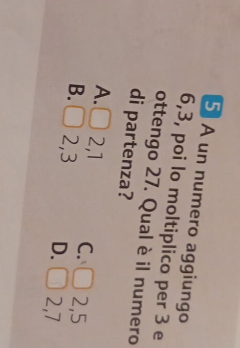 A un numero aggiungo
6, 3, poi lo moltiplico per 3 e
ottengo 27. Qual è il numero
di partenza?
A. 2, 1
C. 2, 5
B. 2, 3
D. 2, 7