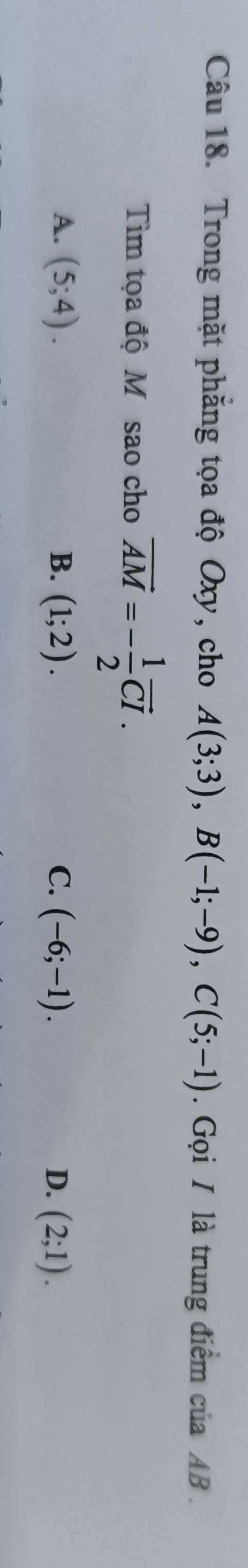 Trong mặt phẳng tọa độ Oxy, cho A(3;3), B(-1;-9), C(5;-1). Gọi I là trung điểm của AB.
Tìm tọa độ M sao cho vector AM=- 1/2 vector CI.
A. (5;4). B. (1;2). C. (-6;-1). D. (2;1).