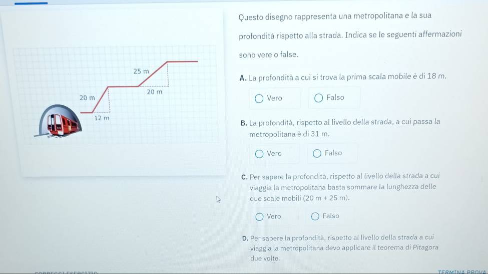 Questo disegno rappresenta una metropolitana e la sua
rofondità rispetto alla strada. Indica se le seguenti affermazioni
ono vere o false.
. La profondità a cui si trova la prima scala mobile è di 18 m.
Vero Falso
B. La profondità, rispetto al livello della strada, a cui passa la
metropolitana è di 31 m.
Vero Falso
C. Per sapere la profondità, rispetto al livello della strada a cui
viaggia la metropolitana basta sommare la lunghezza delle
due scale mobili (20m+25m).
Vero Falso
D. Per sapere la profondità, rispetto al livello della strada a cui
viaggia la metropolitana devo applicare il teorema di Pitagora
due volte.