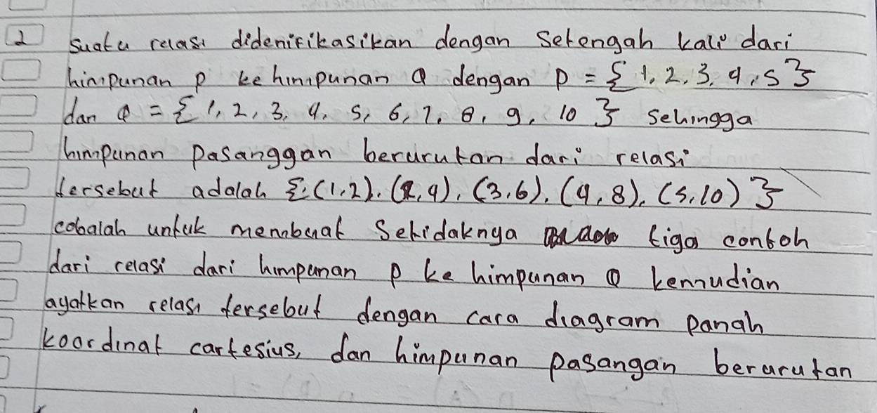 suata relasi didenifikasikan dengan Selengah kall dari 
himpunan p kehimpunan Q dengan P= 1,2,3,4,5
dar Q= 1,2,3,4,5,6,7,8,9,10 Sehingga 
himpunan Dasanggan berurutan dar: relas, 
Hersebut adalah  (1,2),(2,4),(3,6),(4,8),(5,10)
cobalah unlak meboal Selidaknga al ad figoi contoh 
dari relasi dari himponan p ke himpunan kenudian 
ayarkan relass fersebut dengan cara dragram panah 
koordinat cartesius, dan himpunan pasangan berarufan