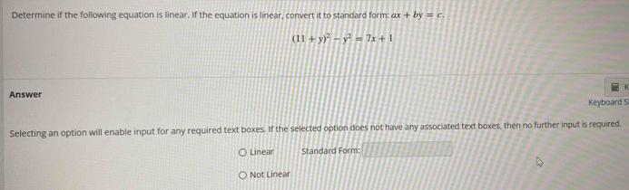 Determine if the following equation is linear. If the equation is linear, convert it to standard form: ax+by=c.
(11+y)^2-y^2=7x+1
Answer
Keyboard S
Selecting an option will enable input for any required text boxes. If the selected option does not have any associated text boxes, then no further input is required.
Linear Standard Form:
Not Linear