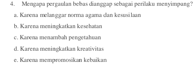 Mengapa pergaulan bebas dianggap sebagai perilaku menyimpang?
a. Karena melanggar norma agama dan kesusilaan
b. Karena meningkatkan kesehatan
c. Karena menambah pengetahuan
d. Karena meningkatkan kreativitas
e. Karena mempromosikan kebaikan