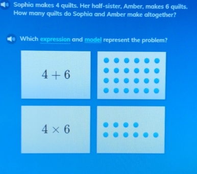 Sophia makes 4 quilts. Her half-sister, Amber, makes 6 quilts.
How many quilts do Sophia and Amber make altogether?
Which expression and model represent the problem?
4+6
4* 6