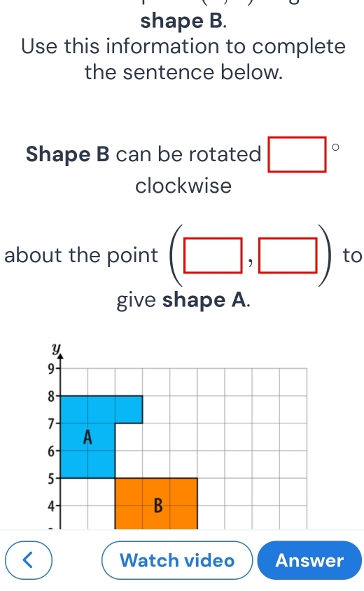 shape B. 
Use this information to complete 
the sentence below. 
Shape B can be rotated □°
clockwise 
about the point (□ ,□ ) to 
give shape A. 
< Watch video Answer