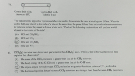 The experimental apparatus represented above is used to demonstrate the rates at which gases diffuse. When the
cotton balls are placed in the ends of a tube at the same time, the gases diffuse from each end and meet somewhere
in between, where they react to form a white solid. Which of the following combinations will produce a solid
closest to the center of the tube?
(A) HCl and CH_3NH_3
(B) HCl and NH_3
HBr and CH_3NH_2
(D) HBr an NH_3
11. CCl_4(g ) deviates more froes ideal gas belavior than CH_4(g) I does. Which of the following statements best
explains this observation?
(A) The mass of the CCl_4 molecule is greater than that of the CH_4 molecule. l bond.
(B) The bond energy of the 0.a hond is greater than that of the D-1
(C) The dipole-dipole forces between CCl_4 molecules are greater than those betwee CH_4 molecules.
(D) The London dispersion forces between CCl_4 molecules are stronger than those between CH_4 molecules.