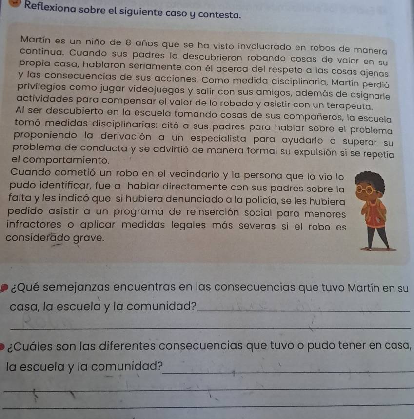 Reflexiona sobre el siguiente caso y contesta. 
Martín es un niño de 8 años que se ha visto involucrado en robos de manera 
continua. Cuando sus padres lo descubrieron robando cosas de valor en su 
propia casa, hablaron seriamente con él acerca del respeto a las cosas ajenas 
y las consecuencias de sus acciones. Como medida disciplinaria, Martín perdió 
privilegios como jugar videojuegos y salir con sus amigos, además de asignarle 
actividades para compensar el valor de lo robado y asistir con un terapeuta. 
Al ser descubierto en la escuela tomando cosas de sus compañeros, la escuela 
tomó medidas disciplinarias: citó a sus padres para hablar sobre el problema 
proponiendo la derivación a un especialista para ayudarlo a superar su 
problema de conducta y se advirtió de manera formal su expulsión si se repetía 
el comportamiento. 
Cuando cometió un robo en el vecindario y la persona que lo vio lo 
pudo identificar, fue a hablar directamente con sus padres sobre la 
falta y les indicó que si hubiera denunciado a la policía, se les hubiera 
pedido asistir a un programa de reinserción social para menores 
infractores o aplicar medidas legales más severas si el robo es 
considerado grave. 
¿Qué semejanzas encuentras en las consecuencias que tuvo Martín en su 
casa, la escuela y la comunidad?_ 
_ 
¿Cuáles son las diferentes consecuencias que tuvo o pudo tener en casa, 
la escuela y la comunidad?_ 
_ 
_