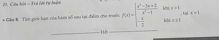 Câu hỏi - Trả lời tự luận 
Câu 8. Tìm giới hạn của hàm số sau tại điểm cho trước f(x)=beginarrayl  (x^2-3x+2)/x^2-1 khix>1 - x/2 khix≤ 1endarray. tại x=1
_Hết_