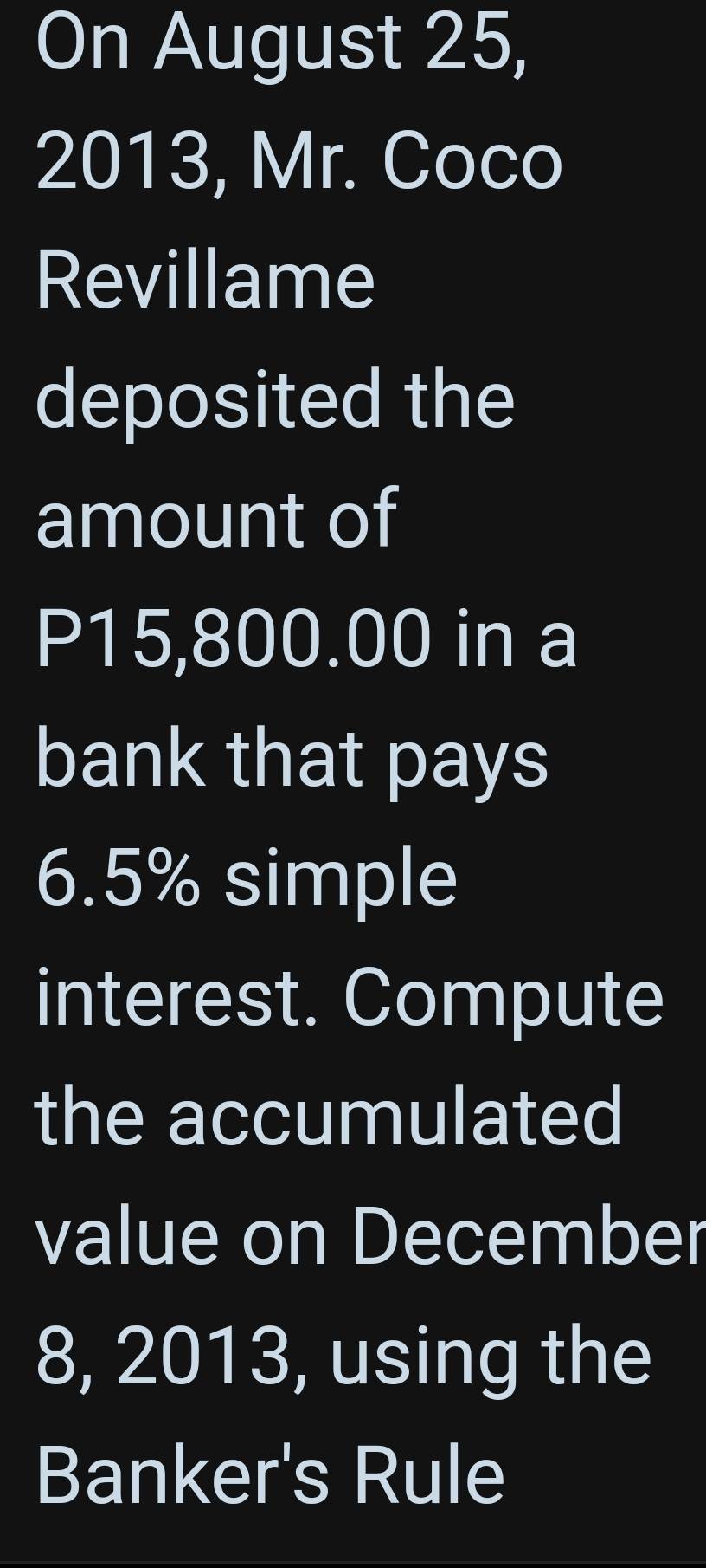 On August 25, 
2013, Mr. Coco 
Revillame 
deposited the 
amount of
P15,800.00 in a 
bank that pays
6.5% simple 
interest. Compute 
the accumulated 
value on December 
8, 2013, using the 
Banker's Rule