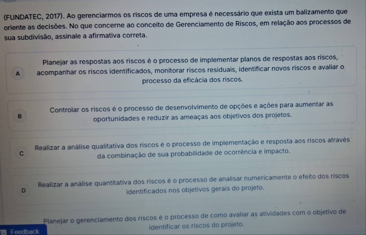 (FUNDATEC, 2017). Ao gerenciarmos os riscos de uma empresa é necessário que exista um balizamento que
oriente as decisões. No que concerne ao conceito de Gerenciamento de Riscos, em relação aos processos de
sua subdivisão, assinale a afirmativa correta.
Planejar as respostas aos riscos é o processo de implementar planos de respostas aos riscos,
A acompanhar os riscos identificados, monitorar riscos residuais, identificar novos riscos e avaliar o
processo da eficácia dos riscos.
Controlar os riscos é o processo de desenvolvimento de opções e ações para aumentar as
B
oportunidades e reduzir as ameaças aos objetivos dos projetos.
Realizar a análise qualitativa dos riscos é o processo de implementação e resposta aos riscos através
C
da combinação de sua probabilidade de ocorrência e impacto.
Realizar a análise quantitativa dos riscos é o processo de analisar numericamente o efeito dos riscos
D identificados nos objetivos gerais do projeto.
Planejar o gerenciamento dos riscos é o processo de como avaliar as atividades com o objetivo de
Feedback identificar os riscos do projeto.