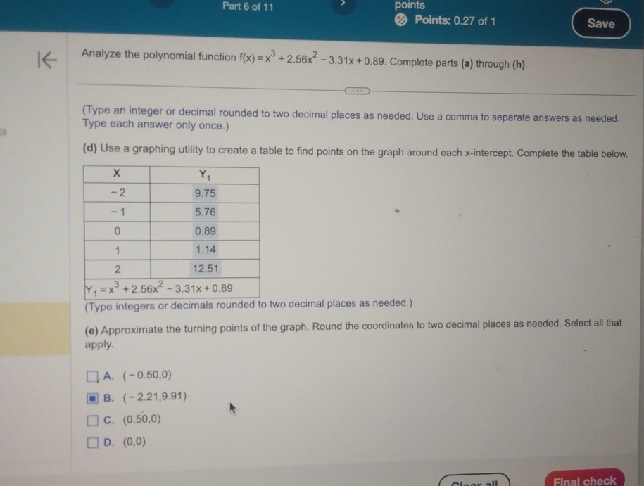 points
Points: 0.27 of 1 Save
Analyze the polynomial function f(x)=x^3+2.56x^2-3.31x+0.89. Complete parts (a) through (h).
(Type an integer or decimal rounded to two decimal places as needed. Use a comma to separate answers as needed.
Type each answer only once.)
(d) Use a graphing utility to create a table to find points on the graph around each x-intercept. Complete the table below.
(Type integers or decimals rounded to two decimal places as needed.)
(e) Approximate the turning points of the graph. Round the coordinates to two decimal places as needed. Select all that
apply.
A. (-0.50,0)
B. (-2.21,9.91)
C. (0.50,0)
D. (0,0)
Final check