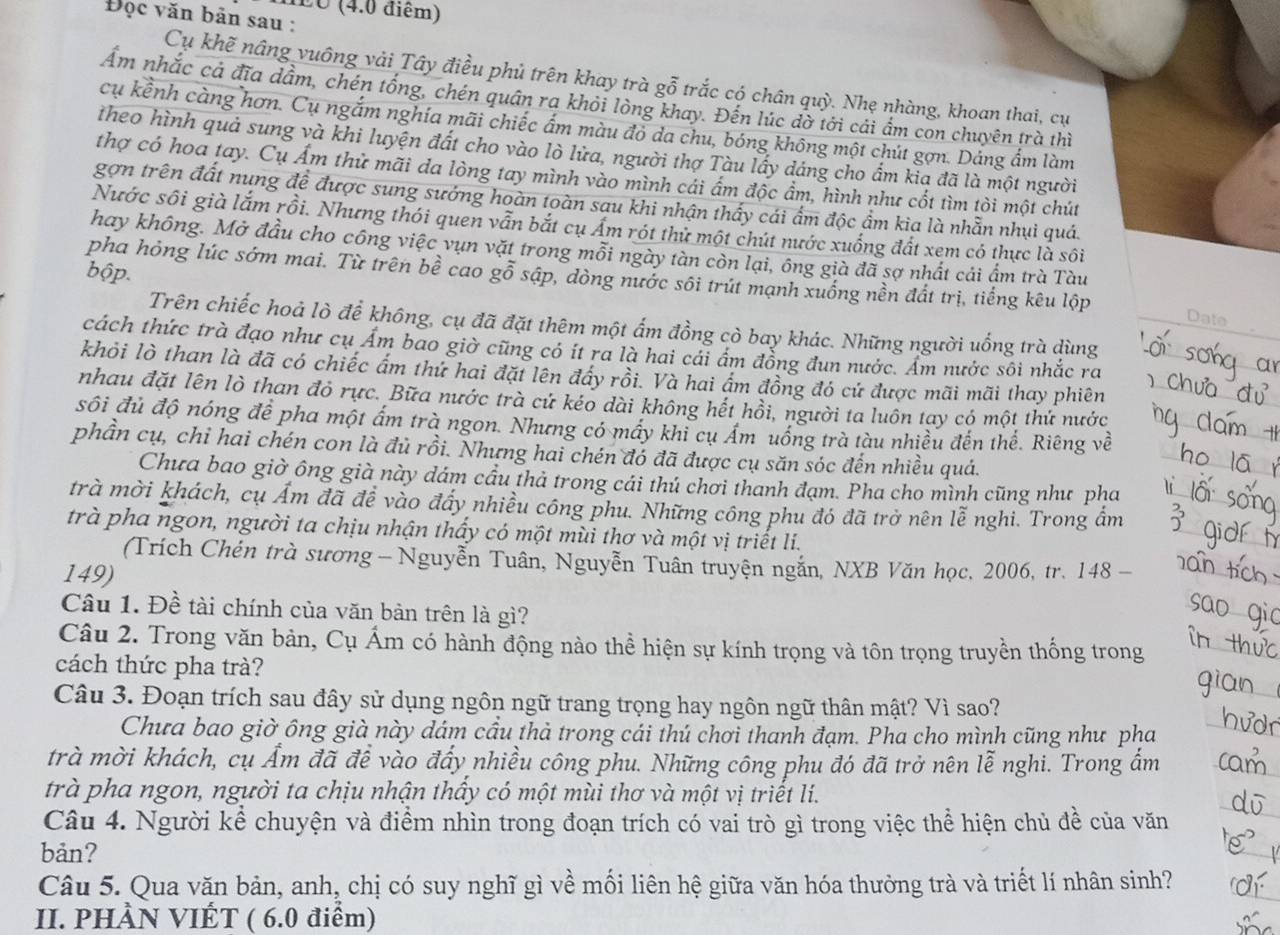 dEO (4.0 điểm)
Đọc văn bản sau :
Cụ khẽ nâng vuông vải Tây điều phủ trên khay trà gỗ trắc có chân quỳ. Nhẹ nhàng, khoan thai, cư
Ẩm nhắc cả đĩa dầm, chén tổng, chén quân ra khỏi lòng khay. Đến lúc dờ tới cải ẩm con chuyên trà thì
cụ kểnh càng hơn. Cụ ngắm nghía mãi chiếc ấm màu đỏ da chu, bóng không một chút gợn. Dảng ẩm làm
theo hình quả sung và khi luyện đất cho vào lò lửa, người thợ Tàu lấy dáng cho ẩm kia đã là một người
thợ có hoa tay. Cụ Ẩm thử mãi da lòng tay mình vào mình cái ẩm độc ẩm, hình như cốt tìm tòi một chút
gợn trên đất nung đề được sung sướng hoàn toàn sau khi nhận thấy cái ẩm độc ẩm kia là nhẫn nhụi quá.
Nước sôi già lắm rồi. Nhưng thói quen vẫn bắt cụ Ấm rót thử một chút nước xuống đất xem có thực là sôi
hay không. Mở đầu cho công việc vụn vặt trong mỗi ngày tàn còn lại, ông già đã sợ nhất cái ẩm trà Tàu
bộp.
pha hỏng lúc sớm mai. Từ trên bề cao gỗ sập, dòng nước sôi trút mạnh xuống nền đất trị, tiếng kêu lộp
Date
Trên chiếc hoả lò để không, cụ đã đặt thêm một ấm đồng cò bay khác. Những người uống trà dùng
cách thức trà đạo như cụ Ẩm bao giờ cũng có ít ra là hai cái ẩm đồng đun nước. Ẩm nước sôi nhắc ra
khỏi lò than là đã có chiếc ấm thứ hai đặi lên đẩy rồi. Và hai ẩm đồng đó cứ được mãi mãi thay phiên
nhau đặt lên lò than đỏ rực. Bữa nước trà cứ kéo dài không hết hồi, người ta luôn tay có một thứ nước
sối đủ độ nóng để pha một ấm trà ngon. Nhưng có mấy khi cụ Ám uống trà tàu nhiều đến thể. Riêng về
phần cụ, chỉ hai chén con là đủ rồi. Nhưng hai chén đó đã được cụ săn sóc đến nhiều quá.
Chưa bao giờ ông già này dám cầu thả trong cái thú chơi thanh đạm. Pha cho mình cũng như pha
trà mời khách, cụ Ấm đã đề vào đẩy nhiều công phu. Những công phu đó đã trở nên lễ nghi. Trong ẩm
trà pha ngon, người ta chịu nhận thấy có một mùi thơ và một vị triết li.
(Trích Chén trà sương - Nguyễn Tuân, Nguyễn Tuân truyện ngắn, NXB Văn học, 2006, tr. 148 -
149)
Câu 1. Đề tài chính của văn bản trên là gì?
Câu 2. Trong văn bản, Cụ Ám có hành động nào thể hiện sự kính trọng và tôn trọng truyền thống trong
cách thức pha trà?
Câu 3. Đoạn trích sau đây sử dụng ngôn ngữ trang trọng hay ngôn ngữ thân mật? Vì sao?
Chưa bao giờ ông già này dám cầu thà trong cái thú chơi thanh đạm. Pha cho mình cũng như pha
trà mời khách, cụ Ấm đã đề vào đẩy nhiều công phu. Những công phu đó đã trở nên lễ nghi. Trong ẩm
trà pha ngon, người ta chịu nhận thấy có một mùi thơ và một vị triết lí.
Câu 4. Người kể chuyện và điểm nhìn trong đoạn trích có vai trò gì trong việc thể hiện chủ đề của văn
bản?
Câu 5. Qua văn bản, anh, chị có suy nghĩ gì về mối liên hệ giữa văn hóa thưởng trà và triết lí nhân sinh?
II. PHÀN VIÊT ( 6.0 điểm)