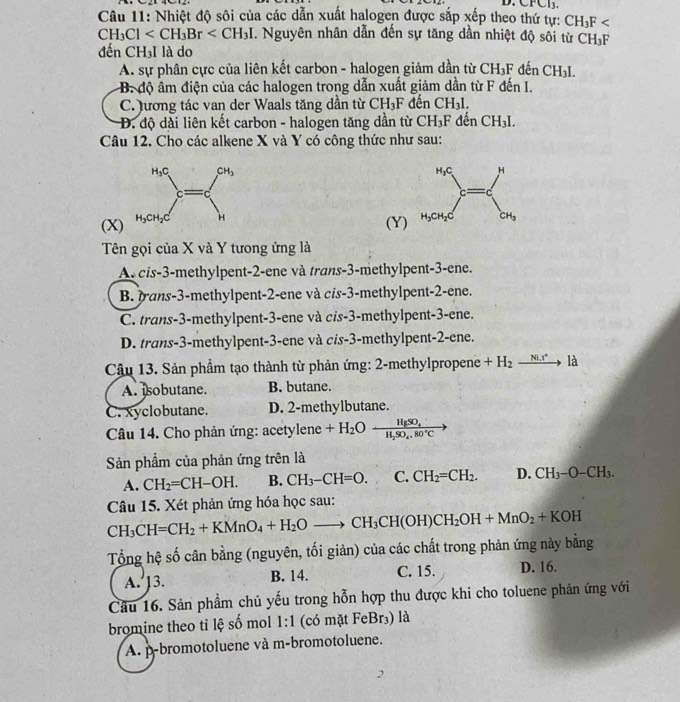 CFCl_3.
Câu 11: Nhiệt độ sôi của các dẫn xuất halogen được sắp xếp theo thứ tự: CH_3F
CH_3Cl . Nguyên nhân dẫn đến sự tăng dần nhiệt độ sôi từ CH_3F
đến CH_3I I là do
A. sự phân cực của liên kết carbon - halogen giảm dần từ CH_3F đếi CH_3I.
B. độ âm điện của các halogen trong dẫn xuất giảm dần từ F đến I.
C. lương tác van der Waals tăng dần từ CH_3F đến CH_31.
Đ. độ dài liên kết carbon - halogen tăng dần từ CH_3F đến CH_3
Câu 12. Cho các alkene X và Y có công thức như sau:
(X) 
(Y)
Tên gọi của X và Y tưong ứng là
A. cis-3-methylpent-2-ene và trans-3-methylpent-3-ene.
B. rans-3-methylpent-2-ene và cis-3-methylpent-2-ene.
C. trans-3-methylpent-3-ene và cis-3-methylpent-3-ene.
D. trans-3-methylpent-3-ene và cis-3-methylpent-2-ene.
Câu 13. Sản phẩm tạo thành từ phản ứng: 2-methylpropene +H_2 xrightarrow Ni.r° là
A. isobutane. B. butane.
C. xyclobutane. D. 2-methylbutane.
Câu 14. Cho phản ứng: acetylene +H_2Oxrightarrow HgSO_4
Sản phẩm của phản ứng trên là
A. CH_2=CH-OH. B. CH_3-CH=O. C. CH_2=CH_2. D. CH_3-O-CH_3.
Câu 15. Xét phản ứng hóa học sau:
CH_3CH=CH_2+KMnO_4+H_2Oto CH_3CH(OH)CH_2OH+MnO_2+KOH
Tổng hệ số cân bằng (nguyên, tối giản) của các chất trong phản ứng này bằng
A. ]3. B. 14. C. 15. D. 16.
Câu 16. Sản phẩm chủ yếu trong hỗn hợp thu được khi cho toluene phản ứng với
bromine theo tỉ lệ số mol 1:1 (có mặt FeBr₃) là
A. p-bromotoluene và m-bromotoluene.