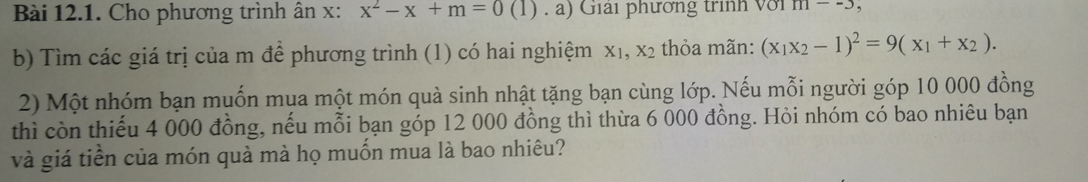 Cho phương trình ân x : x^2-x+m=0(1).a) Giải phương trình với m--5, 
b) Tìm các giá trị của m để phương trình (1) có hai nghiệm X_1, X_2 thỏa mãn: (x_1x_2-1)^2=9(x_1+x_2). 
2) Một nhóm bạn muốn mua một món quà sinh nhật tặng bạn cùng lớp. Nếu mỗi người góp 10 000 đồng 
thì còn thiếu 4 000 đồng, nếu mỗi bạn góp 12 000 đồng thì thừa 6 000 đồng. Hỏi nhóm có bao nhiêu bạn 
và giá tiền của món quà mà họ muốn mua là bao nhiêu?