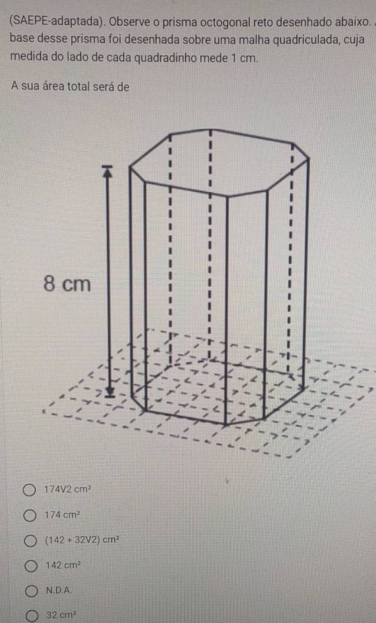 (SAEPE-adaptada). Observe o prisma octogonal reto desenhado abaixo.
base desse prisma foi desenhada sobre uma malha quadriculada, cuja
medida do lado de cada quadradinho mede 1 cm.
A sua área total será de
174V2cm^2
174cm^2
(142+32V2)cm^2
142cm^2
N.D.A.
32cm^2