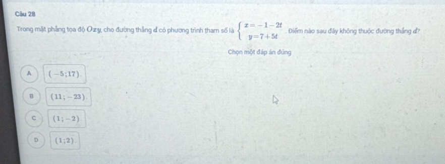 Trong mặt phẳng tọa độ Oxy, cho đường thắng đ có phương trình tham số là beginarrayl x=-1-2t y=7+5tendarray. Điểm nào sau đây không thuộc đường thắng đ?
Chọn một đáp án đúng
A (-5;17).
B (11;-23).
C (1;-2)
D (1;2).